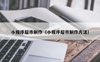 渠县小程序超市制作（小程序超市制作方法）