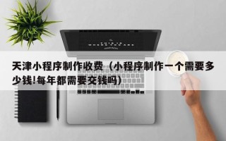 渠县天津小程序制作收费（小程序制作一个需要多少钱!每年都需要交钱吗）